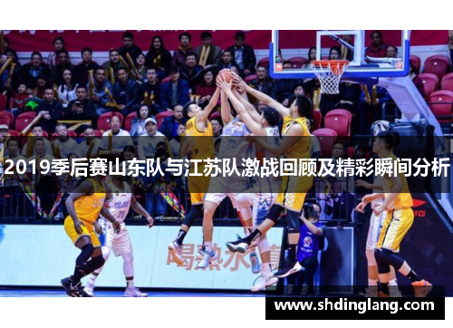 2019季后赛山东队与江苏队激战回顾及精彩瞬间分析