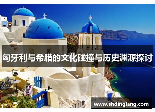匈牙利与希腊的文化碰撞与历史渊源探讨