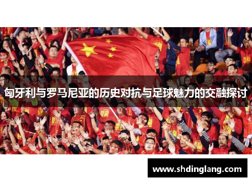 匈牙利与罗马尼亚的历史对抗与足球魅力的交融探讨