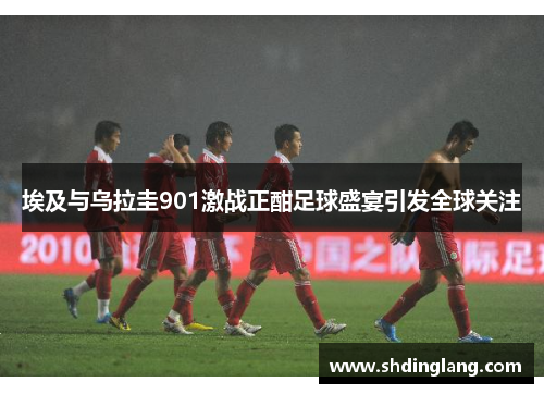 埃及与乌拉圭901激战正酣足球盛宴引发全球关注