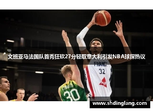 文班亚马法国队首秀狂砍27分轻取意大利引发NBA球探热议